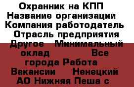 Охранник на КПП › Название организации ­ Компания-работодатель › Отрасль предприятия ­ Другое › Минимальный оклад ­ 38 000 - Все города Работа » Вакансии   . Ненецкий АО,Нижняя Пеша с.